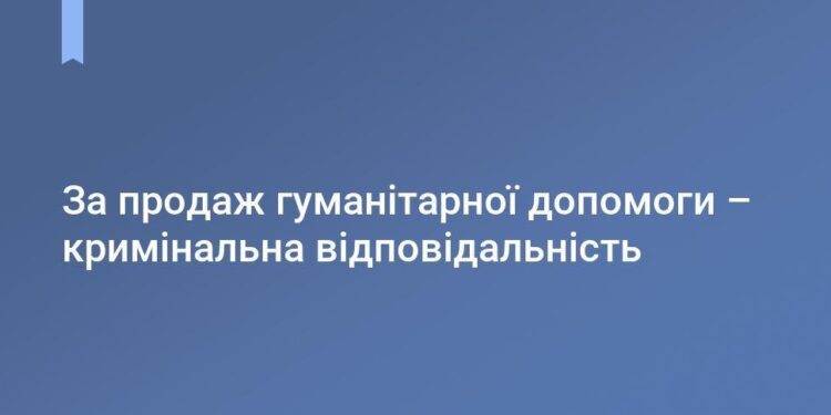ЗА ПРОДАЖ ГУМАНІТАРНОЇ ДОПОМОГИ ПЕРЕДБАЧЕНА КРИМІНАЛЬНА ВІДПОВІДАЛЬНІСТЬ